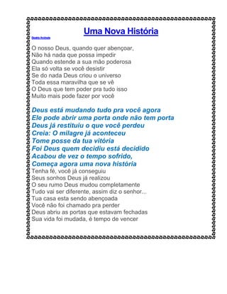 Uma Nova História
BeatrizAndrade
O nosso Deus, quando quer abençoar,
Não há nada que possa impedir
Quando estende a sua mão poderosa
Ela só volta se você desistir
Se do nada Deus criou o universo
Toda essa maravilha que se vê
O Deus que tem poder pra tudo isso
Muito mais pode fazer por você
Deus está mudando tudo pra você agora
Ele pode abrir uma porta onde não tem porta
Deus já restituiu o que você perdeu
Creia: O milagre já aconteceu
Tome posse da tua vitória
Foi Deus quem decidiu está decidido
Acabou de vez o tempo sofrido,
Começa agora uma nova história
Tenha fé, você já conseguiu
Seus sonhos Deus já realizou
O seu rumo Deus mudou completamente
Tudo vai ser diferente, assim diz o senhor...
Tua casa esta sendo abençoada
Você não foi chamado pra perder
Deus abriu as portas que estavam fechadas
Sua vida foi mudada, é tempo de vencer
 