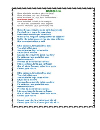 Igual Não Há
O que adianta ter as mãos e não poder tocar?
O que adianta ter ouvidos e não escutar?
O que adianta ter um corpo e não se movimentar?
Que Deus é esse?
O que adianta ter os olhos e não enxergar?
Ter a sua volta bons aromas e não respirar?
Receber o nome de Deus, porém morto está
O meu Deus se movimenta ao som da adoração
É muito forte o toque de suas mãos
Inclina seus ouvidos pra me escutar
O meu Deus, ninguém consegue Dele se esconder
Se Ele não quiser aparecer, faz seu povo entender
Que em meio ao silêncio está
E Ele está aqui, tem glória Dele aqui
Tem cheiro Dele aqui
Sua resposta é fogo sobre o altar
E tudo que é mentira
Está sendo consumido, deixa eu adorar
Ele está aqui, tem glória Dele aqui
Baal tem que cair
Profetas da mentira irão se dobrar
Irão reconhecer, terão que confessar
Que só há um Deus em toda a terra e céu
E outro igual não há
E Ele está aqui, tem glória Dele aqui
Tem cheiro Dele aqui
Sua resposta é fogo sobre o altar
E tudo que é mentira
Está sendo consumido, deixa eu adorar
Ele está aqui, tem glória Dele aqui
Baal tem que cair
Profetas da mentira irão se dobrar
Irão reconhecer, terão que confessar
Que só há um Deus em toda a terra e céu
E outro igual não há
E outro igual não há, e outro igual não há
E outro igual não há, e outro igual não há 2x
 