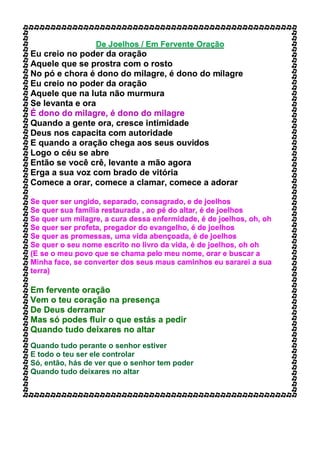 De Joelhos / Em Fervente Oração
Eu creio no poder da oração
Aquele que se prostra com o rosto
No pó e chora é dono do milagre, é dono do milagre
Eu creio no poder da oração
Aquele que na luta não murmura
Se levanta e ora
É dono do milagre, é dono do milagre
Quando a gente ora, cresce intimidade
Deus nos capacita com autoridade
E quando a oração chega aos seus ouvidos
Logo o céu se abre
Então se você crê, levante a mão agora
Erga a sua voz com brado de vitória
Comece a orar, comece a clamar, comece a adorar
Se quer ser ungido, separado, consagrado, e de joelhos
Se quer sua família restaurada , ao pé do altar, é de joelhos
Se quer um milagre, a cura dessa enfermidade, é de joelhos, oh, oh
Se quer ser profeta, pregador do evangelho, é de joelhos
Se quer as promessas, uma vida abençoada, é de joelhos
Se quer o seu nome escrito no livro da vida, é de joelhos, oh oh
(E se o meu povo que se chama pelo meu nome, orar e buscar a
Minha face, se converter dos seus maus caminhos eu sararei a sua
terra)
Em fervente oração
Vem o teu coração na presença
De Deus derramar
Mas só podes fluir o que estás a pedir
Quando tudo deixares no altar
Quando tudo perante o senhor estiver
E todo o teu ser ele controlar
Só, então, hás de ver que o senhor tem poder
Quando tudo deixares no altar
 