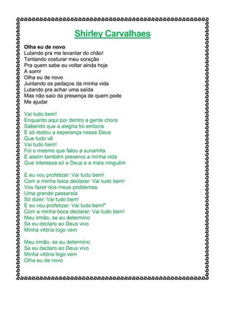 Shirley Carvalhaes
Olha eu de novo
Lutando pra me levantar do chão!
Tentando costurar meu coração
Pra quem sabe eu voltar ainda hoje
A sorrir
Olha eu de novo
Juntando os pedaços da minha vida
Lutando pra achar uma saída
Mas não saio da presença de quem pode
Me ajudar
Vai tudo bem!
Enquanto aqui por dentro a gente chora
Sabendo que a alegria foi embora
E só restou a esperança nesse Deus
Que tudo vê
Vai tudo bem!
Foi o mesmo que falou a sunamita
E assim também preservo a minha vida
Que interessa só a Deus e a mais ninguém
E eu vou profetizar: Vai tudo bem!
Com a minha boca declarar: Vai tudo bem!
Vou fazer dos meus problemas
Uma grande passarela
Só dizer: Vai tudo bem!
E eu vou profetizar: Vai tudo bem!"
Com a minha boca declarar: Vai tudo bem!
Meu irmão, se eu determino
Se eu declaro ao Deus vivo
Minha vitória logo vem
Meu irmão, se eu determino
Se eu declaro ao Deus vivo
Minha vitória logo vem
Olha eu de novo
 