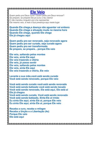 Ele Veio
Quem pediu pra Deus curar? Quem pediu pra Deus renovar?
Se prepare, se prepare Ele já ouviu o teu clamor
E não mandou ninguém pra Lhe representar
Ele mesmo veio, é real a Sua presença aqui neste lugar
Quando Ele chega,a doença não aguentar vai embora
Quando Ele chega a situação muda na mesma hora
Quando Ele chega, quando Ele chega
Ele já chegou aqui
Quem pediu pra ser renovado, seja renovado agora
Quem pediu pra ser curado, seja curado agora
Quem pediu pra ser transformado
Se prepare, se prepare... porque Ele veio
Ele veio, saltando pelos montes
Ele veio, sinta Ele aqui
Ele veio trazendo a vitória
Ele veio, já posso sentir
Ele veio, saltando pelos montes
Ele veio, sinta Ele aqui
Ele veio trazendo a vitória, Ele veio
Levante a sua mão,você está sendo curado
Você está sendo renovado, porque Ele veio
Você está sendo curado você está sendo renovado
Você está sendo batizado você está sendo tocado
Você está sendo renovado, Ele está aqui, Ele está aí
Ele já chegou
Você está sendo curado, Você está sendo renovado
Você está sendo batizado, Sinta Ele ai irmão
Eu sinto Ele aqui, sinta Ele ai, porque Ele veio
Eu sinto Ele aqui, sinta Ele ai, porque Ele veio
Receba a cura, receba o milagre
Receba a Unção e a Libertação (4x)
Porque Ele veio
Ele está aqui
 