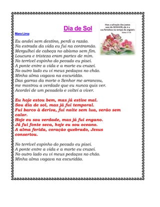 Dia de Sol
Mara Lima
Eu andei sem destino, perdi a razão.
Na estrada da vida eu fui na contramão.
Mergulhei de cabeça no abismo sem fim.
Loucura e tristeza eram partes de mim.
No terrível espinho do pecado eu pisei.
A ponte entre a vida e a morte eu cruzei.
No outro lado eu vi meus pedaços no chão.
Minha alma vagava na escuridão.
Das garras da morte o Senhor me arrancou,
me mostrou a verdade que eu nunca quis ver.
Acordei de um pesadelo e voltei a viver.
Eu hoje estou bem, mas já estive mal.
Sou dia de sol, mas já fui temporal.
Fui barco à deriva, fui noite sem lua, verão sem
calor.
Hoje eu sou verdade, mas já fui engano.
Já fui fonte seca, hoje eu sou oceano.
A alma ferida, coração quebrado, Jesus
consertou.
No terrível espinho do pecado eu pisei.
A ponte entre a vida e a morte eu cruzei.
No outro lado eu vi meus pedaços no chão.
Minha alma vagava na escuridão.
 