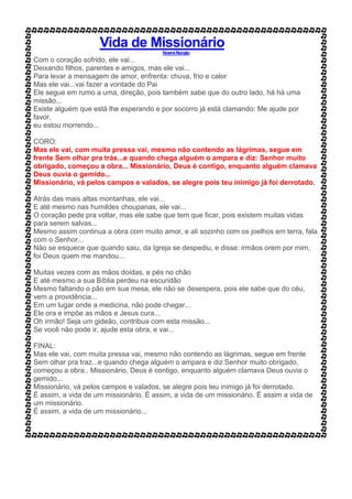 Vida de Missionário
NoemiNonato
Com o coração sofrido, ele vai...
Deixando filhos, parentes e amigos, mas ele vai...
Para levar a mensagem de amor, enfrenta: chuva, frio e calor
Mas ele vai...vai fazer a vontade do Pai
Ele segue em rumo a uma, direção, pois também sabe que do outro lado, há há uma
missão...
Existe alguém que está lhe esperando e por socorro já está clamando: Me ajude por
favor,
eu estou morrendo...
CORO:
Mas ele vai, com muita pressa vai, mesmo não contendo as lágrimas, segue em
frente Sem olhar pra trás...e quando chega alguém o ampara e diz: Senhor muito
obrigado, começou a obra... Missionário, Deus é contigo, enquanto alguém clamava
Deus ouvia o gemido...
Missionário, vá pelos campos e valados, se alegre pois teu inimigo já foi derrotado.
Atrás das mais altas montanhas, ele vai...
E até mesmo nas humildes choupanas, ele vai...
O coração pede pra voltar, mas ele sabe que tem que ficar, pois existem muitas vidas
para serem salvas...
Mesmo assim continua a obra com muito amor, e ali sozinho com os joelhos em terra, fala
com o Senhor...
Não se esquece que quando saiu, da Igreja se despediu, e disse: irmãos orem por mim,
foi Deus quem me mandou...
Muitas vezes com as mãos doídas, e pés no chão
E até mesmo a sua Bíblia perdeu na escuridão
Mesmo faltando o pão em sua mesa, ele não se desespera, pois ele sabe que do céu,
vem a providência...
Em um lugar onde a medicina, não pode chegar...
Ele ora e impõe as mãos e Jesus cura...
Oh irmão! Seja um gideão, contribua com esta missão...
Se você não pode ir, ajude esta obra, e vai...
FINAL:
Mas ele vai, com muita pressa vai, mesmo não contendo as lágrimas, segue em frente
Sem olhar pra traz...e quando chega alguém o ampara e diz Senhor muito obrigado,
começou a obra.. Missionário, Deus é contigo, enquanto alguém clamava Deus ouvia o
gemido...
Missionário, vá pelos campos e valados, se alegre pois teu inimigo já foi derrotado.
É assim, a vida de um missionário. É assim, a vida de um missionário. É assim a vida de
um missionário.
É assim, a vida de um missionário...
 
