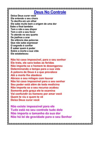 Deus No Controle
Deixa Deus curar você
Ele entende o seu choro
Te decifra em um olhar
Ele sabe muito bem a origem de uma dor
Sabe o final também
Tem o não a seu dispor
Tem o sim a seu favor
Te atende no seu quarto
De joelhos a orar
No silêncio das palavras
Que não sabe expressar
O segredo é confiar
É saber quem é poder
Sobre a morte a sua vida
Ele estabeleceu
Não há caso impossível, para o seu senhor
Ele trata, ele sara todas as feridas
Não importa se o homem te desenganou
Determinando o tempo para a sua vida
A palavra de Deus é a que prevalece
Até a morte lhe obedece
Abrace o seu milagre com louvor
Não há caso impossível para o seu senhor
Seu poder está além de toda medicina
Não importa se o seu recurso acabou
Somente pela graça ele te examina
Vai confundir os homens por amar você
Quem te viu e quem te vê
Deixa Deus curar você
Não existe impossível para ele
Tudo está no seu controle tudo dele
Não importa o tamanho da sua dor
Não há lei de gravidade para o seu Senhor
 