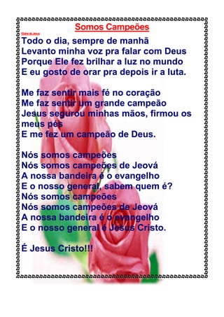 Somos Campeões
ElainedeJesus
Todo o dia, sempre de manhã
Levanto minha voz pra falar com Deus
Porque Ele fez brilhar a luz no mundo
E eu gosto de orar pra depois ir a luta.
Me faz sentir mais fé no coração
Me faz sentir um grande campeão
Jesus segurou minhas mãos, firmou os
meus pés
E me fez um campeão de Deus.
Nós somos campeões
Nós somos campeões de Jeová
A nossa bandeira é o evangelho
E o nosso general, sabem quem é?
Nós somos campeões
Nós somos campeões de Jeová
A nossa bandeira é o evangelho
E o nosso general é Jesus Cristo.
É Jesus Cristo!!!
 