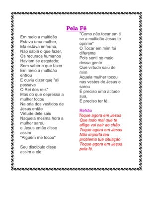 Pela Fé
Em meio a multidão
Estava uma mulher,
Ela estava enferma,
Não sabia o que fazer,
Os recursos humanos
Haviam se esgotado;
Sem saber o que fazer
Em meio a multidão
entrou
E ouviu dizer que "ali
passava
O Rei dos reis"
Mas do que depressa a
mulher tocou
Na orla dos vestidos de
Jesus então
Virtude dele saiu
Naquela mesma hora a
mulher sarou
e Jesus então disse
assim
"Alguém me tocou"
Seu discípulo disse
assim a ele:
"Como não tocar em ti
se a multidão Jesus te
oprime"
O Tocar em mim foi
diferente
Pois senti no meio
dessa gente
Que virtude saiu de
mim
Aquela mulher tocou
nas vestes de Jesus e
sarou
É preciso uma atitude
sua,
É preciso ter fé.
Refrão
Toque agora em Jesus
Que todo mal que te
aflige vai cair ao chão
Toque agora em Jesus
Não importa teu
problema tua situação
Toque agora em Jesus
pela fé.
 
