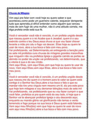 Chuvas de Milagres
Vim aqui pra falar com você hoje eu quero saber o que
aconteceu,como pode um guerreiro valente, esquecer derepente
tudo que aprendeu,é difícil entender como alguém que venceu
mais de cem fugir de uma mulher, não é uma atitude correta, me
diga profeta onde está sua fé.
Você é vencedor você não é vencido, é um profeta ungido desde
que nasceu,quem e o rei Acabe que é Jesabel, quem é o seu
exército contra o teu Deus,essa chuva ai que vou fazer chover
levante a mão pro céu o fogo vai descer, Elias hoje eu quero te
usar de novo, abra a tua boca e fala com meu povo.
Vai profetizando, vai Determinando,vai entregando a benção para
os sete mil,profetiza cura chuvas de milagres grandes maravilhas
que ninguém não viu,profetiza Igreja o gigante caindo as portas se
abrindo no poder da unção vai profetizando, vai determinando, que
a vitoria é sua e do seu irmão.
Vem aqui Elias, vem aqui Elias,vem que hoje eu quero te usar de
novo, Vem aqui Elias,vem aqui Elias, abra a tua boca e fala com
meu povo.
ll
Você é vencedor você não é vencido, é um profeta ungido desde
que nasceu,me diz quem é o homem para te calar se quem está
contigo é o Senhor teu Deus,abre a tua boca e fala o que eu
mandar não tire uma vírgula nem mesmo um til, diz pra este povo
que hoje tem milagres e vou derramar bênçãos mais de sete mil
Vai profetizando, vai profetizando que eu vou fazer cumprir o que
você falar, profetiza ai pra quem está do seu lado, é hoje que o
Senhor vai te abençoar profetiza Igreja o céu descendo aqui,
enquanto eu mando glória vai glorificando não temas o vento
terremoto e fogo porque na sua boca é Deus quem está falando.
Vem aqui meu filho(bis) vem que hoje eu quero te usar de novo
vem aqui meu filho(bis) abre a tua boca e fala com meu povo.
 