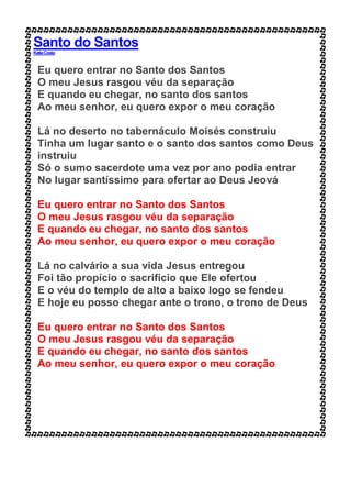Santo do Santos
KatiaCosta
Eu quero entrar no Santo dos Santos
O meu Jesus rasgou véu da separação
E quando eu chegar, no santo dos santos
Ao meu senhor, eu quero expor o meu coração
Lá no deserto no tabernáculo Moisés construiu
Tinha um lugar santo e o santo dos santos como Deus
instruiu
Só o sumo sacerdote uma vez por ano podia entrar
No lugar santíssimo para ofertar ao Deus Jeová
Eu quero entrar no Santo dos Santos
O meu Jesus rasgou véu da separação
E quando eu chegar, no santo dos santos
Ao meu senhor, eu quero expor o meu coração
Lá no calvário a sua vida Jesus entregou
Foi tão propício o sacrifício que Ele ofertou
E o véu do templo de alto a baixo logo se fendeu
E hoje eu posso chegar ante o trono, o trono de Deus
Eu quero entrar no Santo dos Santos
O meu Jesus rasgou véu da separação
E quando eu chegar, no santo dos santos
Ao meu senhor, eu quero expor o meu coração
 