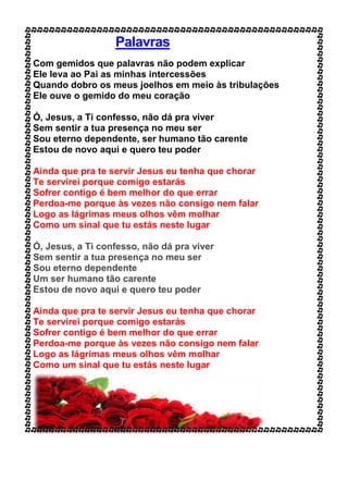 Palavras
Com gemidos que palavras não podem explicar
Ele leva ao Pai as minhas intercessões
Quando dobro os meus joelhos em meio às tribulações
Ele ouve o gemido do meu coração
Ó, Jesus, a Ti confesso, não dá pra viver
Sem sentir a tua presença no meu ser
Sou eterno dependente, ser humano tão carente
Estou de novo aqui e quero teu poder
Ainda que pra te servir Jesus eu tenha que chorar
Te servirei porque comigo estarás
Sofrer contigo é bem melhor do que errar
Perdoa-me porque às vezes não consigo nem falar
Logo as lágrimas meus olhos vêm molhar
Como um sinal que tu estás neste lugar
Ó, Jesus, a Ti confesso, não dá pra viver
Sem sentir a tua presença no meu ser
Sou eterno dependente
Um ser humano tão carente
Estou de novo aqui e quero teu poder
Ainda que pra te servir Jesus eu tenha que chorar
Te servirei porque comigo estarás
Sofrer contigo é bem melhor do que errar
Perdoa-me porque às vezes não consigo nem falar
Logo as lágrimas meus olhos vêm molhar
Como um sinal que tu estás neste lugar
 
