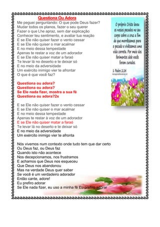 Questiona Ou Adora
Me peguei perguntando: O que pode Deus fazer?
Mudar todos os planos, fazer o seu querer
Fazer o que Lhe apraz, sem dar explicação
Conhecer teu sentimento, e avaliar tua reação
E se Ele não quiser fazer o vento cessar
E se Ele não quiser o mar acalmar
E no meio dessa tempestade
Apenas te restar a voz de um adorador
E se Ele não quiser matar a faraó
Te levar lá no deserto e te deixar só
E no meio da adversidade
Um exército inimigo vier te afrontar
O que é que você faz?
Questiona ou adora?
Questiona ou adora?
Se Ele nada fizer, mostra a sua fé
Questiona ou adora?2x
E se Ele não quiser fazer o vento cessar
E se Ele não quiser o mar acalmar
E no meio dessa tempestade
Apenas te restar à voz de um adorador
E se Ele não quiser matar a faraó
Te levar lá no deserto e te deixar só
E no meio da adversidade
Um exército inimigo vier te afronta
Nós vivemos num contexto onde tudo tem que dar certo
Ou Deus faz, ou Deus faz
Quando isto não acontece
Nos decepcionamos, nos frustramos
E achamos que Deus nos esqueceu
Que Deus nos abandonou
Mas na verdade Deus quer saber
Se você é um verdadeiro adorador
Então cante, adore!
Eu prefiro adorar
Se Ele nada fizer, eu uso a minha fé Eu prefiro adorar
 