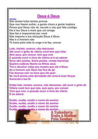 Deus é Deus
ClenirSantos
São tantas lutas tantas provas
Que nos fazem sofrer, a gente chora a gente implora
Pensa que Deus não vê, escute a voz que fala contigo
Ele é teu Deus é mais que um amigo
Que faz o impossível por você
Não importa a tua situação Deus é Deus
Não é o homem não
Te toma pela mão te unge e te faz, vencer
Lute, insista, avance, não descanse
Até ouvir o grito de vitória você tem que lutar
Sem para, pra vencer, tem que crer
E quando ouvir o hino da vitória ai é só adorar
Deus abri portas, fecha portas, rompe barreiras
Quebra cadeias liberta os filhos seus
Tira e devolve vidas pra mostra que ele é Deus
Se o homem cair Deus faz fica de pé
Faz doença sair na hora que ele quer
Se você pensa esta derrotado ele renova tuas forças
Aumenta a tua fé
Então lute, insista, avance, não descanse, até ouvir o grito de
Vitória você tem que luta, sem para, pra vencer
Tem que crer, e quando ouvir o hino da vitória
É só adorar
Exalte, exalte, exalte o nome do senhor
Exalte, exalte, exalte o nome do senhor
Exalte, exalte, exalte o nome do senhor
Exalte, exalte, exalte o nome do senhor
 