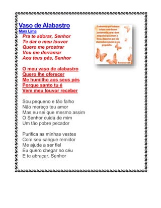 Vaso de Alabastro
Mara Lima
Pra te adorar, Senhor
Te dar o meu louvor
Quero me prostrar
Vou me derramar
Aos teus pés, Senhor
O meu vaso de alabastro
Quero lhe oferecer
Me humilho aos seus pés
Porque santo tu é
Vem meu louvor receber
Sou pequeno e tão falho
Não mereço teu amor
Mas eu sei que mesmo assim
O Senhor cuida de mim
Um tão pobre pecador
Purifica as minhas vestes
Com seu sangue remidor
Me ajude a ser fiel
Eu quero chegar no céu
E te abraçar, Senhor
 