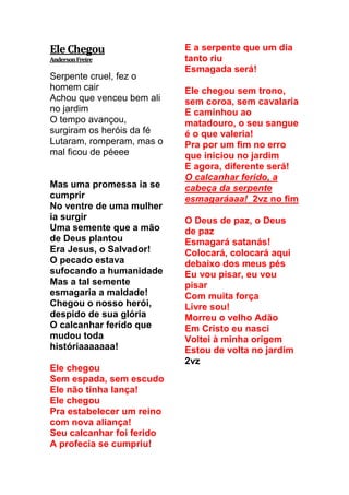 EleChegou
AndersonFreire
Serpente cruel, fez o
homem cair
Achou que venceu bem ali
no jardim
O tempo avançou,
surgiram os heróis da fé
Lutaram, romperam, mas o
mal ficou de péeee
Mas uma promessa ia se
cumprir
No ventre de uma mulher
ia surgir
Uma semente que a mão
de Deus plantou
Era Jesus, o Salvador!
O pecado estava
sufocando a humanidade
Mas a tal semente
esmagaria a maldade!
Chegou o nosso herói,
despido de sua glória
O calcanhar ferido que
mudou toda
históriaaaaaaa!
Ele chegou
Sem espada, sem escudo
Ele não tinha lança!
Ele chegou
Pra estabelecer um reino
com nova aliança!
Seu calcanhar foi ferido
A profecia se cumpriu!
E a serpente que um dia
tanto riu
Esmagada será!
Ele chegou sem trono,
sem coroa, sem cavalaria
E caminhou ao
matadouro, o seu sangue
é o que valeria!
Pra por um fim no erro
que iniciou no jardim
E agora, diferente será!
O calcanhar ferido, a
cabeça da serpente
esmagaráaaa! 2vz no fim
O Deus de paz, o Deus
de paz
Esmagará satanás!
Colocará, colocará aqui
debaixo dos meus pés
Eu vou pisar, eu vou
pisar
Com muita força
Livre sou!
Morreu o velho Adão
Em Cristo eu nasci
Voltei à minha origem
Estou de volta no jardim
2vz
 