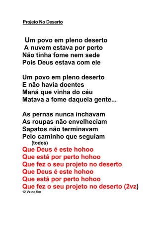 Projeto No Deserto
Um povo em pleno deserto
A nuvem estava por perto
Não tinha fome nem sede
Pois Deus estava com ele
Um povo em pleno deserto
E não havia doentes
Maná que vinha do céu
Matava a fome daquela gente...
As pernas nunca inchavam
As roupas não envelheciam
Sapatos não terminavam
Pelo caminho que seguiam
(todos)
Que Deus é este hohoo
Que está por perto hohoo
Que fez o seu projeto no deserto
Que Deus é este hohoo
Que está por perto hohoo
Que fez o seu projeto no deserto (2vz)
12 Vz no fim
 