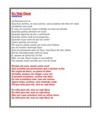 Eu Vejo Deus
AmandaFerrari
Já disseram por aí
Que teus sonhos, os seus planos, seus projetos não dão em nada
Já falaram que você
É mais um sozinho nessa multidão no meio da estrada
Quantas pedras atiraram em você
Quantas lágrimas de dor e sofrimento
Quantas vezes você já se perguntou
Quando é que você vai sair do vento?
Quero apenas um minuto
Pra que eu possa contar pra você uma história
De um homem chamado Davi
Que foi perseguido pelo rei Saul, mas Deus lhe deu vitória
Ele foi menosprezado entre os seus
E, apesar de tanta luta, foi fiel
Mas, um dia, Deus mudou a sua história
Fez aquele moço humilde ser o rei de Israel
Porque ele creu, assim como você
Que acredita nas promessas que o Senhor te fez
Na unção de Deus, eu quero te dizer
Acredita, porque vai chegar a sua vez
E quando acontecer, muitos vão dizer
Eu não acreditava nele, mas ele venceu
Agora estou confuso, sem entender nada
Porque olho para ele, mas eu vejo Deus
Eu olho para ele, mas eu vejo Deus
Eu olho para ele, mas eu vejo Deus
Não sei o que acontece com os olhos meus
Eu olho para ele, mas eu vejo Deus 2x
 