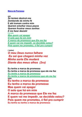 Marca da Promessa
solo
Se tentam destruir-me
Zombando da minha fé
E até tramam contra mim
Querem entulhar meus poços
Querem frustrar meus sonhos
E me fazer desistir
2 p solo
Mas quem vai apagar
O selo que há em mim
A marca da promessa que Ele me fez
E quem vai me impedir, se decidido estou?
Pois quem me prometeu, é fiel pra cumprir
( todos)
O meu Deus nunca falhara
Eu sei que chegará minha vez
Minha sorte Ele mudará
Diante dos meus olhos (2vz)
Eu tenho a marca da promessa
Eu tenho a marca da promessa que ele me fez
Eu tenho a marca da promessa
Eu tenho a marca da promessa que ele me fez
todos
Eu tenho a marca da promessa
Eu tenho a marca da promessa
Mas quem vai apagar
O selo que há em mim
A marca da promessa que Ele me fez
E quem vai me impedir, se decidido estou?
Pois quem me prometeu, é fiel pra cumprir
Eu tenho eu tenho a marca da promessa
 