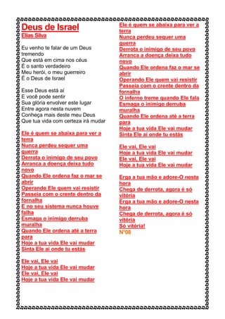 Deus de Israel
Elias Silva
Eu venho te falar de um Deus
tremendo
Que está em cima nos céus
É o santo verdadeiro
Meu herói, o meu guerreiro
É o Deus de Israel
Esse Deus está aí
E você pode sentir
Sua glória envolver este lugar
Entre agora nesta nuvem
Conheça mais deste meu Deus
Que tua vida com certeza irá mudar
Ele é quem se abaixa para ver a
terra
Nunca perdeu sequer uma
guerra
Derrota o inimigo de seu povo
Arranca a doença deixa tudo
novo
Quando Ele ordena faz o mar se
abrir
Operando Ele quem vai resistir
Passeia com o crente dentro da
fornalha
E no seu sistema nunca houve
falha
Esmaga o inimigo derruba
muralha
Quando Ele ordena até a terra
para
Hoje a tua vida Ele vai mudar
Sinta Ele aí onde tu estás
Ele vai, Ele vai
Hoje a tua vida Ele vai mudar
Ele vai, Ele vai
Hoje a tua vida Ele vai mudar
Ele é quem se abaixa para ver a
terra
Nunca perdeu sequer uma
guerra
Derrota o inimigo de seu povo
Arranca a doença deixa tudo
novo
Quando Ele ordena faz o mar se
abrir
Operando Ele quem vai resistir
Passeia com o crente dentro da
fornalha
O inferno treme quando Ele fala
Esmaga o inimigo derruba
muralha
Quando Ele ordena até a terra
para
Hoje a tua vida Ele vai mudar
Sinta Ele aí onde tu estás
Ele vai, Ele vai
Hoje a tua vida Ele vai mudar
Ele vai, Ele vai
Hoje a tua vida Ele vai mudar
Erga a tua mão e adore-O nesta
hora
Chega de derrota, agora é só
vitória
Erga a tua mão e adore-O nesta
hora
Chega de derrota, agora é só
vitória
Só vitória!
N°08
 