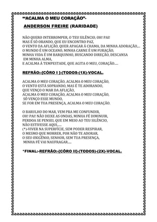 ‘“ACALMA O MEU CORAÇÃO”-
ANDERSON FREIRE (RARIDADE)
NÃO QUERO INTERROMPER, O TEU SILÊNCIO, OH! PAI!
MAS É SÓ ORANDO, QUE EU ENCONTRO PAZ,
O VENTO DA AFLIÇÃO, QUER APAGAR Á CHAMA, DA MINHA ADORAÇÃO,...
O MUNDO É UM OCEANO, MINHA CARNE É UM FURAÇÃO,
MINHA VIDA É UM BARQUINHO, BUSCANDO DIREÇÃO, DESCANSA
EM MINHA ALMA,
E ACALMA Á TEMPESTADE, QUE AGITA O MEU, CORAÇÃO.....
REFRÃO:-[CÔRO I ]-(TODOS-(1X)-VOCAL.
ACALMA O MEU CORAÇÃO, ACALMA O MEU CORAÇÃO,
O VENTO ESTÁ SOPRANDO, MAS É TE ADORANDO,
QUE VENÇO O MAR DA AFLIÇÃO,
ACALMA O MEU CORAÇÃO, ACALMA O MEU CORAÇÃO,
SÓ VENÇO ESSE MUNDO,
SE FOR EM TUA PRESENÇA, ACALMA O MEU CORAÇÃO.
O BARULHO DO MAR, VEM PRA ME CONFUNDIR,
OH! PAI! NÃO DEIXE AS ONDAS, MINHA FÉ DIMINUIR,
PERDOA SE PENSEI, QUE EM MEIO AO TEU SILÊNCIO,
NÃO ESTIVESSE AQUI,.....
(*)-VIVER NA SUPERFÍCIE, SEM PODER RESPIRAR,
O MESMO QUE MORRER, POR NÃO TE ADORAR,
O SEU OXIGÊNIO, SENHOR, SEM TUA PRESENÇA,
MINHA FÉ VAI NAUFRAGAR.....
*FINAL:-REFRÃO:-[CÔRO II]-(TODOS)-(2X)-VOCAL.
 