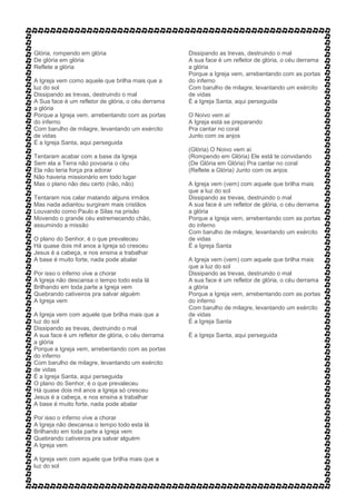 Glória, rompendo em glória
De glória em glória
Reflete a glória
A Igreja vem como aquele que brilha mais que a
luz do sol
Dissipando as trevas, destruindo o mal
A Sua face é um refletor de glória, o céu derrama
a glória
Porque a Igreja vem, arrebentando com as portas
do inferno
Com barulho de milagre, levantando um exército
de vidas
É a Igreja Santa, aqui perseguida
Tentaram acabar com a base da Igreja
Sem ela a Terra não povoaria o céu
Ela não teria força pra adorar
Não haveria missionário em todo lugar
Mas o plano não deu certo (não, não)
Tentaram nos calar matando alguns irmãos
Mas nada adiantou surgiram mais cristãos
Louvando como Paulo e Silas na prisão
Movendo o grande céu estremecendo chão,
assumindo a missão
O plano do Senhor, é o que prevaleceu
Há quase dois mil anos a Igreja só cresceu
Jesus é a cabeça, e nos ensina a trabalhar
A base é muito forte, nada pode abalar
Por isso o inferno vive a chorar
A Igreja não descansa o tempo todo esta lá
Brilhando em toda parte a Igreja vem
Quebrando cativeiros pra salvar alguém
A Igreja vem
A Igreja vem com aquele que brilha mais que a
luz do sol
Dissipando as trevas, destruindo o mal
A sua face é um refletor de glória, o céu derrama
a glória
Porque a Igreja vem, arrebentando com as portas
do inferno
Com barulho de milagre, levantando um exército
de vidas
É a Igreja Santa, aqui perseguida
O plano do Senhor, é o que prevaleceu
Há quase dois mil anos a Igreja só cresceu
Jesus é a cabeça, e nos ensina a trabalhar
A base é muito forte, nada pode abalar
Por isso o inferno vive a chorar
A Igreja não descansa o tempo todo esta lá
Brilhando em toda parte a Igreja vem
Quebrando cativeiros pra salvar alguém
A Igreja vem
A Igreja vem com aquele que brilha mais que a
luz do sol
Dissipando as trevas, destruindo o mal
A sua face é um refletor de glória, o céu derrama
a glória
Porque a Igreja vem, arrebentando com as portas
do inferno
Com barulho de milagre, levantando um exército
de vidas
É a Igreja Santa, aqui perseguida
O Noivo vem aí
A Igreja está se preparando
Pra cantar no coral
Junto com os anjos
(Glória) O Noivo vem aí
(Rompendo em Glória) Ele está te convidando
(De Glória em Glória) Pra cantar no coral
(Reflete a Glória) Junto com os anjos
A Igreja vem (vem) com aquele que brilha mais
que a luz do sol
Dissipando as trevas, destruindo o mal
A sua face é um refletor de glória, o céu derrama
a glória
Porque a Igreja vem, arrebentando com as portas
do inferno
Com barulho de milagre, levantando um exército
de vidas
É a Igreja Santa
A Igreja vem (vem) com aquele que brilha mais
que a luz do sol
Dissipando as trevas, destruindo o mal
A sua face é um refletor de glória, o céu derrama
a glória
Porque a Igreja vem, arrebentando com as portas
do inferno
Com barulho de milagre, levantando um exército
de vidas
É a Igreja Santa
É a Igreja Santa, aqui perseguida
 