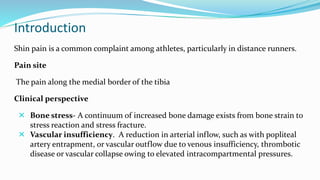 Introduction
Shin pain is a common complaint among athletes, particularly in distance runners.
Pain site
The pain along the medial border of the tibia
Clinical perspective
 Bone stress- A continuum of increased bone damage exists from bone strain to
stress reaction and stress fracture.
 Vascular insufficiency. A reduction in arterial inflow, such as with popliteal
artery entrapment, or vascular outflow due to venous insufficiency, thrombotic
disease or vascular collapse owing to elevated intracompartmental pressures.
 