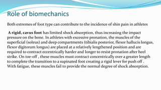 Role of biomechanics
Both extremes of foot type can contribute to the incidence of shin pain in athletes
A rigid, cavus foot has limited shock absorption, thus increasing the impact
pressure on the bone. In athletes with excessive pronation, the muscles of the
superficial (soleus) and deep compartments (tibialis posterior, flexor hallucis longus,
flexor digitorum longus) are placed at a relatively lengthened position and are
required to contract eccentrically harder and longer to resist pronation after heel
strike. On toe-off , these muscles must contract concentrically over a greater length
to complete the transition to a supinated foot creating a rigid lever for push off .
With fatigue, these muscles fail to provide the normal degree of shock absorption.
 