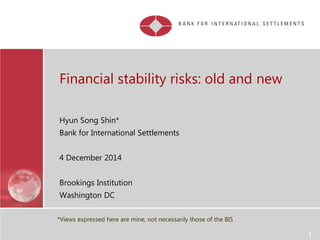 Financial stability risks: old and new
Hyun Song Shin*
Bank for International Settlements
4 December 2014
Brookings Institution
Washington DC
1
*Views expressed here are mine, not necessarily those of the BIS
 