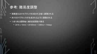 参考: 難易度調整
• 困難度は2016ブロック生成される毎に調整される
• 約10分でブロックが生成されるように調整される
• つまり約2週間毎に難易度調整が発生
• 2016 x 10min = 20160min = 336hrs = 14days
 