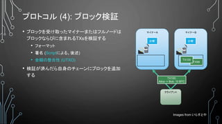 プロトコル (4): ブロック検証
• ブロックを受け取ったマイナーまたはフルノードは
ブロックならびに含まれるTXsを検証する
• フォーマット
• 署名 (Scriptによる。後述)
• 金額の整合性 (UTXO)
• 検証が済んだら自身のチェーンにブロックを追加
する
マイナーA
台帳’
クライアント
マイナーB
台帳’
TX100:
Alice -> Bob: 10 BTC
TX99
Images from いらすとや
TX100
 