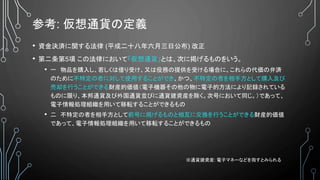 参考: 仮想通貨の定義
• 資金決済に関する法律 (平成二十八年六月三日公布) 改正
• 第二条第5項 この法律において「仮想通貨」とは、次に掲げるものをいう。
• 一 物品を購入し、若しくは借り受け、又は役務の提供を受ける場合に、これらの代価の弁済
のために不特定の者に対して使用することができ、かつ、不特定の者を相手方として購入及び
売却を行うことができる財産的価値（電子機器その他の物に電子的方法により記録されている
ものに限り、本邦通貨及び外国通貨並びに通貨建資産を除く。次号において同じ。）であって、
電子情報処理組織を用いて移転することができるもの
• 二 不特定の者を相手方として前号に掲げるものと相互に交換を行うことができる財産的価値
であって、電子情報処理組織を用いて移転することができるもの
※通貨建資産: 電子マネーなどを指すとみられる
 