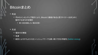 Bitcoinまとめ
• 利点
• 巧みなインセンティブ設計により、Bitcoinに価値があると思うマイナーはまじめに
動作するほうが合理的
• 単に系を破壊したい場合を除く
• 欠点
• 電気代の無駄
• 低速
• 結託により51%より小さいハッシュパワーでも乗っ取りできる可能性 (Selfish mining)
 