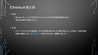 Ethereumまとめ
• 利点
• Bitcoinにチューリング完全なスマートコントラクトの処理系を組み込み、
多彩な処理が可能になった
• 欠点
• スマートコントラクトの表現力、それらの間の呼び出しが可能であること、が相まって操作的意
味論が複雑になり、致命的なバグを含みかねない (実際に含んだ)
 