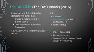 The DAO事件 (The DAO Attack) (2016)
• Ethereum上で出資者が非集中的な
意思決定を行う “DAO” の1つ
• 例えば資金の投資先を出資率で
多数決して決める
• DAO: Decentralized Autonomous
Organization
• 1万人以上から7M ETH ($150M) 以上を
集める
• 攻撃
• 2016/6/17
• Recursive Call Bugを悪用して
DAO Splitをループ
• 6.5M ETHが流出
• ハードフォークにより解決
• 要はなかったことにした
• Ethereum (ETH) とEthereum Classic
(ETC) への分裂を招いた
 