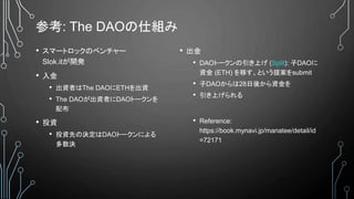 参考: The DAOの仕組み
• スマートロックのベンチャー
Slok.itが開発
• 入金
• 出資者はThe DAOにETHを出資
• The DAOが出資者にDAOトークンを
配布
• 投資
• 投資先の決定はDAOトークンによる
多数決
• 出金
• DAOトークンの引き上げ (Split): 子DAOに
資金 (ETH) を移す、という提案をsubmit
• 子DAOからは28日後から資金を
• 引き上げられる
• Reference:
https://book.mynavi.jp/manatee/detail/id
=72171
 