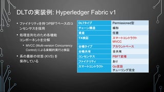 DLTの実装例: Hyperledger Fabric v1
• ファイナリティを持つPBFTベースのコ
ンセンサスを採用
• 処理並列化のため各機能
コンポーネントを分解
• MVCC (Multi-version Concurrency
Control) による楽観的実行と検証
• 系の最新の状態 (KVS) を
保存している
DLTタイプ Permissioned型
チェーン構造 線形
資産 任意
TX検証 スマートコントラクト
MVCC
台帳タイプ アカウントベース
台帳共有 全共有
コンセンサス PBFT変種
ファイナリティ あり
スマートコントラクト Go言語
チューリング完全
 
