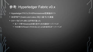 参考: Hyperledger Fabric v0.x
• HyperledgerプロジェクトのPermissioned型実装の1つ
• ほぼPBFT [Castro and Liskov 99] に基づいた実装
• スケーラビリティ的には不利であった
• 全ノード間でbloadcastを繰り返すための通信オーバーヘッド
• TXの実行がlinearに行われることによる非並列化オーバーヘッド
 