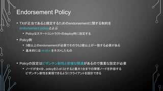 Endorsement Policy
• TXが正当であると規定するためのendorsementに関する制約を
endorsement policyとよぶ
• Policyはスマートコントラクトのdeploy時に指定する
• Policy例
• 3個以上のendorsementが必要でそのうち2個以上が一致する必要がある
• 基本的には m-of-n をネストしたもの
• Policyの設定はビザンチン耐性と密接な関連があるので慎重な設定が必要
• ノードが全4台、policyを2-of-3とすると最大1台までの障害ノードを許容する
ビザンチン耐性を実現できるようにクライアントを設計できる
 