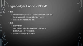 Hyperledger Fabric v1まとめ
• 利点
• Permissioned型ならではの、ファイナリティのあるコンセンサス
• TX simulationの並列化による高パフォーマンス
• Docker採用による環境非依存性
• 欠点
• 設定の複雑化
• High frequencyな環境ではTXのrejectが多発する
• 匿名性の欠如 (v1.1で対応予定)
• クライアントのやるべきことが多い
 