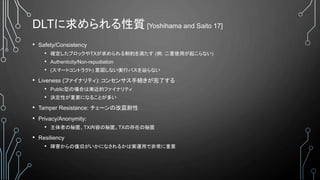 DLTに求められる性質 [Yoshihama and Saito 17]
• Safety/Consistency
• 確定したブロックやTXが求められる制約を満たす (例: 二重使用が起こらない)
• Authenticity/Non-repudiation
• (スマートコントラクト) 意図しない実行パスを辿らない
• Liveness (ファイナリティ): コンセンサス手続きが完了する
• Public型の場合は漸近的ファイナリティ
• 決定性が重要になることが多い
• Tamper Resistance: チェーンの改竄耐性
• Privacy/Anonymity:
• 主体者の秘匿、TX内容の秘匿、TXの存在の秘匿
• Resiliency
• 障害からの復旧がいかになされるかは実運用で非常に重要
 
