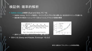 検証例: 確率的解析
• Selfish miningの解析 [Eyal and Sirer, FC ‘14]
• Selfish mining: マイナーが結託し、マイニングしたブロックを公開しないまま次のマイニングを続ける
• 結託側/その他のハッシュパワー比を α:1-α としてマルコフ過程を構築
• 条件によっては1/3のハッシュパワーで乗っ取れる
• ほかには [Garay and Kiayias, Eurocrypt ‘15] など
参考: 松尾ほか「ブロックチェーンの未解決問題」
 