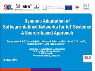 .lusoftware veriﬁcation & validation
VVS
Dynamic Adaptation of
Software-defined Networks for IoT Systems:
A Search-based Approach
Seung Yeob Shin1, Shiva Nejati2,1, Mehrdad Sabetzadeh2,1, Lionel C. Briand1,2,
Chetan Arora4,3,1, and Frank Zimmer3
1 University of Luxembourg, Luxembourg
2 University of Ottawa, Canada
3 SES Networks
4 Deakin University, Australia
SEAMS 2020
 