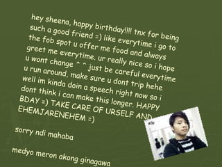 hey sheena, happy birthday!!!! tnx for being such a good friend =) like everytime i go to the fob spot u offer me food and always greet me everytime. ur really nice so i hope u wont change ^ ^ just be careful everytime u run around, make sure u dont trip hehe well im kinda doin a speech right now so i dont think i can make this longer. HAPPY BDAY =) TAKE CARE OF URSELF AND EHEMJARENEHEM =) sorry ndi mahaba medyo meron akong ginagawa 