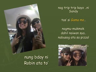 nung bday ni Robin ata to’ nag trip trip kayo ..ni Sandy tas’ si  Gama mo .. nagmu-mukmok  dahil naiwan sya.. nabusog ata sa pizza! <kasalan ko ata yon’> 