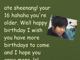 ate sheenang! your 16 hahaha you're older. Well happy birthday I wish you have more birthdays to come and I hope you grow more. lol  