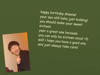 happy birthday sheena! your soo old! haha just kidding! you should make your sweet sixteen  year a great one because you can only be sixteen once! =D well i hope you have a good one and just always take care!  