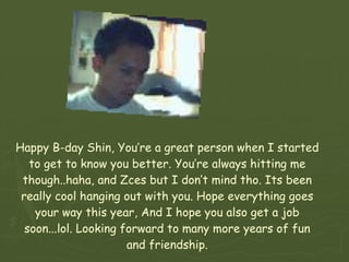 Happy B-day Shin, You’re a great person when I started to get to know you better. You’re always hitting me though..haha, and Zces but I don’t mind tho. Its been really cool hanging out with you. Hope everything goes your way this year, And I hope you also get a job soon...lol. Looking forward to many more years of fun and friendship. 