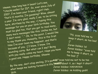 Hmmm. How long has it been? Let’s see, *checks wallet for ID*. So, ever since July of 2007, I’ve been your friend, right? Heh. That’s 11 months, I’m guessing? Wow, almost a year. I’m very glad, really I am; to be sitting here, shirtless by the way, =] typing this message for you on your 16th birthday. You must be glad too, that you get to read many, many more messages like this. Unlike me, but I don’t mind. ^.^ Ok, to the point. I would like to say thank you. Honestly, this is the first time I’ve ever been my happiest, and that’s because of you. :] I know, I know. I’m sounding corny. But what can I say? Being with you really calms my heart. Hope you have a good one. Happy birthday, Sheena  By the way, don’t stop smiling. It’s part of what keeps me looking forward in life. HAPPY 16th  BIRTHDAY AGAIN SHEENA! >.< "PS. zces told me to keep it short, so too bad :]" Jaren Valdez: lol Jaren Valdez: "zces told me to keep it short, so too bad :]" add "zces told me not to be too tensed about it, so i kept it short" Jaren Valdez: HAHAHAA Jaren Valdez: im kidding gosh! 