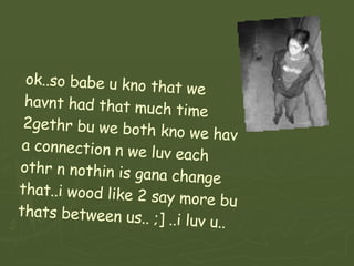 ok..so babe u kno that we havnt had that much time 2gethr bu we both kno we hav a connection n we luv each othr n nothin is gana change that..i wood like 2 say more bu thats between us.. ;] ..i luv u.. 