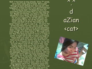^.^ d aZian <cat> Well, it has been so long already. Since 7 th  grade, we’ve been really good friends. We’ve past through so much already but, here we are, still hanging on. I know I’m not a very good friend but I’m trying my best. I’ll always be here for everything and everytime that you may need me for. Maybe not literally, you know a ring will do. Thanks for every thing, for being a good friend, for all your support, for all the advices, for always being there, for all the laughter and tears, and most of all for the memories. I’ll never forget you, just in case I go.  I’m sorry for all the bad times, but hey, (as you said), there are times when we need to be up and sometimes down. I hope that we’ll have stronger friendship, even though we’re kinda losing it. I’m really sorry for that, I’m doing my best to revive it, I hope it works. I might not be able to make you laugh at times when your down, but you can wipe your tears on my shirt (no matter how dirty that can be-jk _V_ ). I believe we can make it, we can be by each other’s side til’ the end of time. Sana maging magka-klase parin tayo as always. Sa totoo lang, miss ko na talaga kayoat kahit gusto ko man kayong makasama, hindi pwede kasi hinid ako papyagan. Pasensya ka na sa mom ko, alam mo naman yun. Sorry dahil lagi kang nadadamay. I’m just asking for forgiveness. Sana magkabalikan natayo. At kung sino man yang nasa puso mo ngayon, alam ko na mahal ka rin niya, di man niya ipakita. Malaki tiwala ko sayo, alam ko na kaya mog lagpasan lahat n’ito. Sasamhan naman kita eh. Maniwala ka man o hindi, pero mahal kita. Lagi ka lng mag-iingat at aalgaan mo yung sarili mo. Always keep the day shinig. We have so much more to go through!! Oh well, life!!! Wag ka na ulit uuwi sa pinas’ ah, kundi iiyak ulit ako!! Intindihin mo na lang sana ako paminsan coz I can never be perfect. Leave everything unto God coz his love will be our shield. God Bless!! 