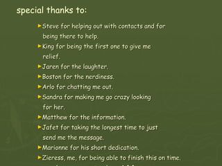 special thanks to: Steve for helping out with contacts and for  being there to help. King for being the first one to give me  relief. Jaren for the laughter. Boston for the nerdiness. Arlo for chatting me out. Sandra for making me go crazy looking  for her. Matthew for the information. Jafet for taking the longest time to just  send me the message. Marionne for his short dedication. Zieress, me, for being able to finish this on time. (you very most welcome) ^.^ Most of all, Father God for helping me throughout. 