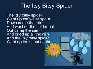 The Itsy Bitsy Spider The itsy bitsy spider Went up the water spout Down came the rain And washed the spider out Out came ...